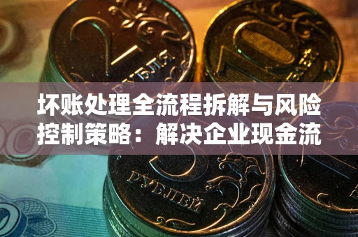 济南坏账处理全流程拆解与风险控制策略：解决企业现金流顽疾的实战指南