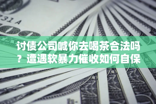济南讨债公司喊你去喝茶合法吗？遭遇软暴力催收如何自保？