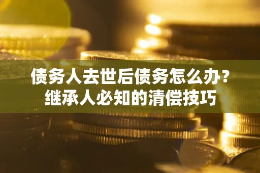 济南债务人去世后债务怎么办？继承人必知的清偿技巧