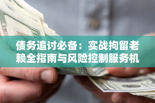 济南债务追讨必备：实战拘留老赖全指南与风险控制服务机构推荐