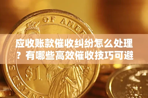 济南应收账款催收纠纷怎么处理？有哪些高效催收技巧可避免坏账？